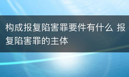 构成报复陷害罪要件有什么 报复陷害罪的主体