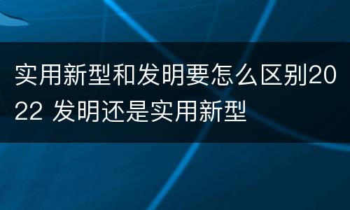 实用新型和发明要怎么区别2022 发明还是实用新型