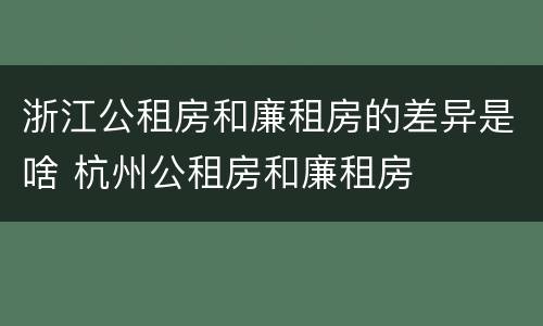 浙江公租房和廉租房的差异是啥 杭州公租房和廉租房