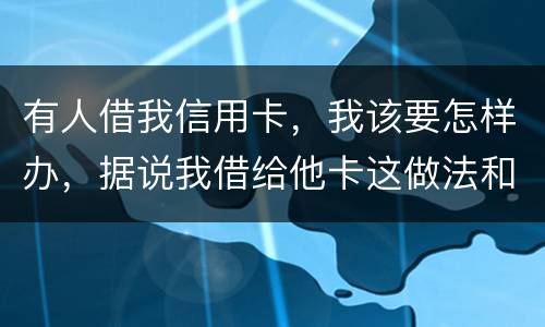 有人借我信用卡，我该要怎样办，据说我借给他卡这做法和他构成共有犯罪了