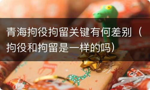 青海拘役拘留关键有何差别（拘役和拘留是一样的吗）