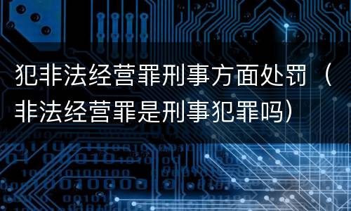 犯非法经营罪刑事方面处罚（非法经营罪是刑事犯罪吗）