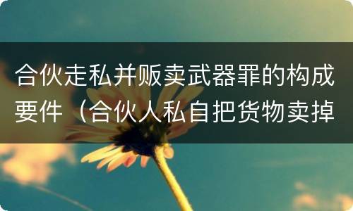 合伙走私并贩卖武器罪的构成要件（合伙人私自把货物卖掉）
