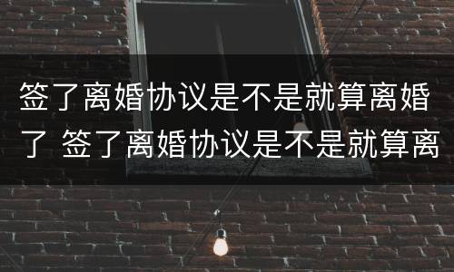 签了离婚协议是不是就算离婚了 签了离婚协议是不是就算离婚了吧