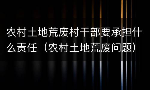 农村土地荒废村干部要承担什么责任（农村土地荒废问题）