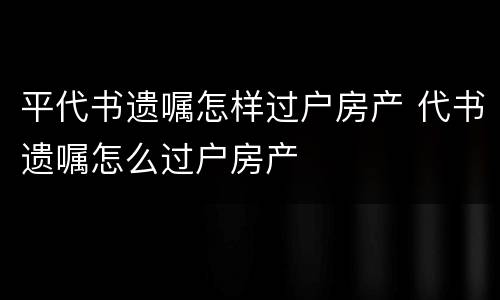 平代书遗嘱怎样过户房产 代书遗嘱怎么过户房产