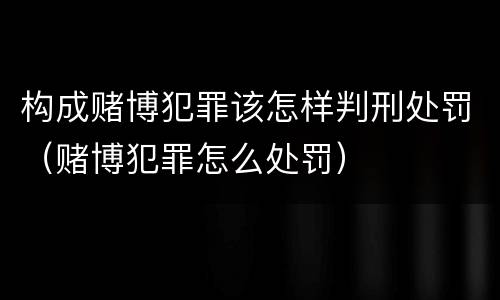 构成赌博犯罪该怎样判刑处罚（赌博犯罪怎么处罚）