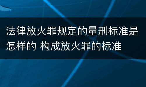 法律放火罪规定的量刑标准是怎样的 构成放火罪的标准
