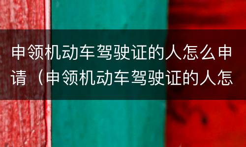 申领机动车驾驶证的人怎么申请（申领机动车驾驶证的人怎么申请驾照）