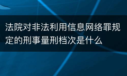 法院对非法利用信息网络罪规定的刑事量刑档次是什么