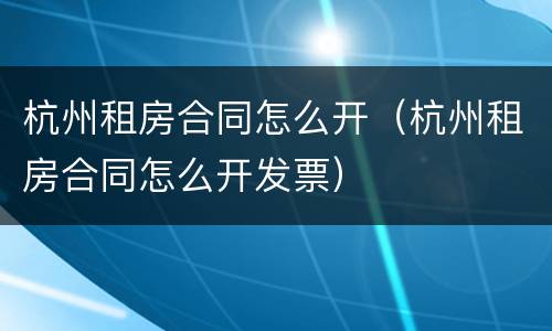 杭州租房合同怎么开（杭州租房合同怎么开发票）