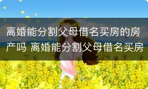 离婚能分割父母借名买房的房产吗 离婚能分割父母借名买房的房产吗