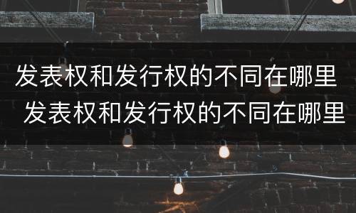 发表权和发行权的不同在哪里 发表权和发行权的不同在哪里可以查到