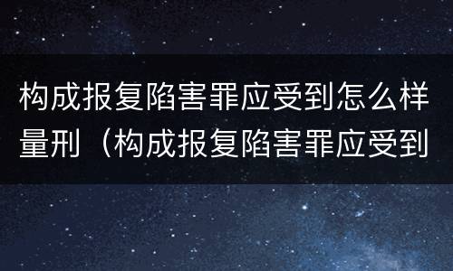 构成报复陷害罪应受到怎么样量刑（构成报复陷害罪应受到怎么样量刑的处罚）