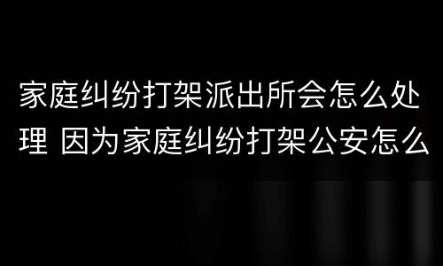 家庭纠纷打架派出所会怎么处理 因为家庭纠纷打架公安怎么处理
