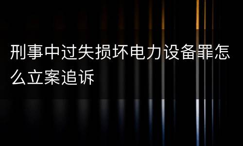 刑事中过失损坏电力设备罪怎么立案追诉