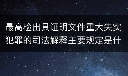 最高检出具证明文件重大失实犯罪的司法解释主要规定是什么