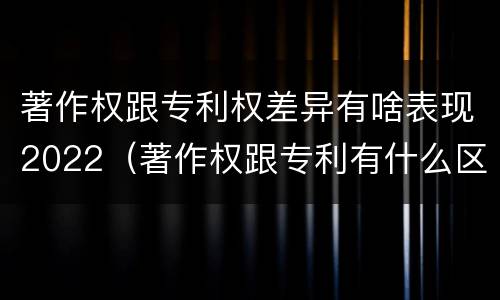 著作权跟专利权差异有啥表现2022（著作权跟专利有什么区别）