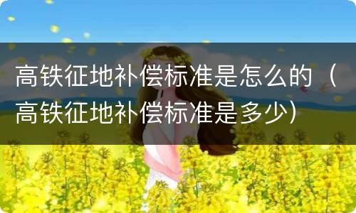 高铁征地补偿标准是怎么的（高铁征地补偿标准是多少）