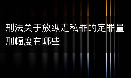 刑法关于放纵走私罪的定罪量刑幅度有哪些