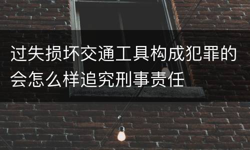 过失损坏交通工具构成犯罪的会怎么样追究刑事责任