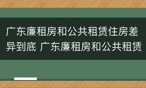广东廉租房和公共租赁住房差异到底 广东廉租房和公共租赁住房差异到底是什么