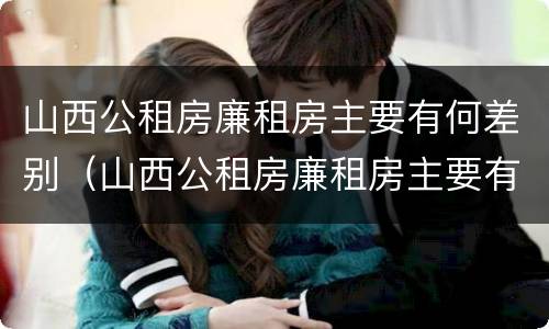 山西公租房廉租房主要有何差别（山西公租房廉租房主要有何差别呢）