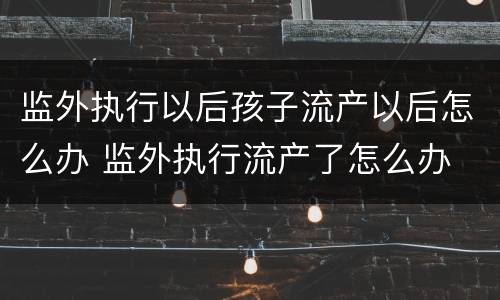 监外执行以后孩子流产以后怎么办 监外执行流产了怎么办