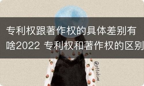 专利权跟著作权的具体差别有啥2022 专利权和著作权的区别