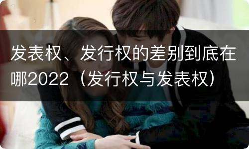 发表权、发行权的差别到底在哪2022（发行权与发表权）
