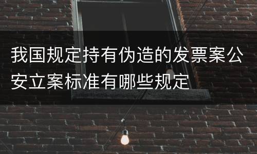 我国规定持有伪造的发票案公安立案标准有哪些规定
