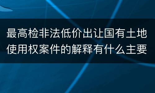 最高检非法低价出让国有土地使用权案件的解释有什么主要规定
