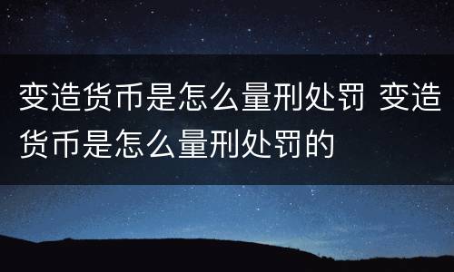 变造货币是怎么量刑处罚 变造货币是怎么量刑处罚的