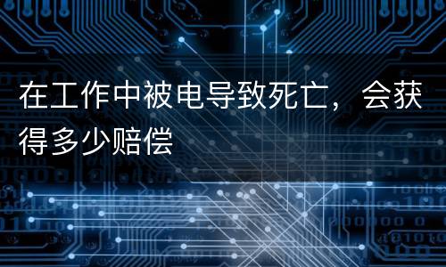 在工作中被电导致死亡，会获得多少赔偿