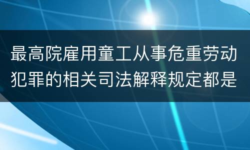 最高院雇用童工从事危重劳动犯罪的相关司法解释规定都是什么