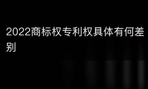2022商标权专利权具体有何差别