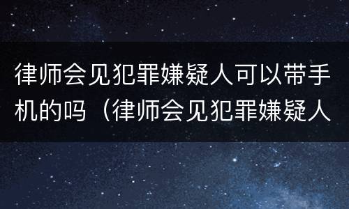 律师会见犯罪嫌疑人可以带手机的吗（律师会见犯罪嫌疑人能带手机吗）