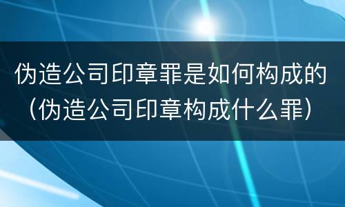 伪造公司印章罪是如何构成的（伪造公司印章构成什么罪）