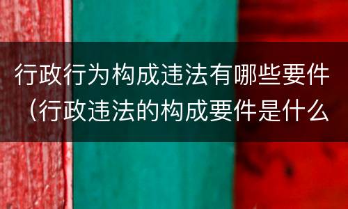 行政行为构成违法有哪些要件（行政违法的构成要件是什么）