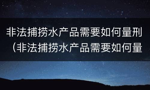 非法捕捞水产品需要如何量刑（非法捕捞水产品需要如何量刑呢）