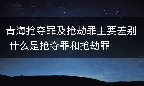 青海抢夺罪及抢劫罪主要差别 什么是抢夺罪和抢劫罪
