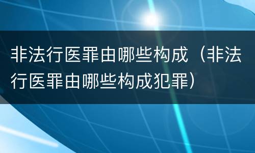 非法行医罪由哪些构成（非法行医罪由哪些构成犯罪）