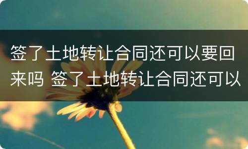 签了土地转让合同还可以要回来吗 签了土地转让合同还可以要回来吗怎么办