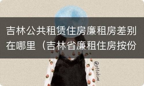 吉林公共租赁住房廉租房差别在哪里（吉林省廉租住房按份共有产权实施管理办法）