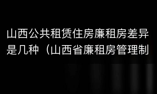 山西公共租赁住房廉租房差异是几种（山西省廉租房管理制度）