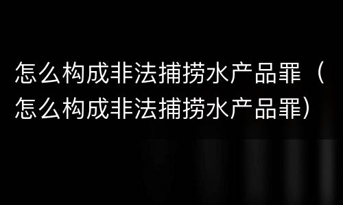 怎么构成非法捕捞水产品罪（怎么构成非法捕捞水产品罪）