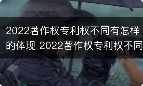 2022著作权专利权不同有怎样的体现 2022著作权专利权不同有怎样的体现和影响