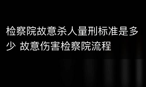 检察院故意杀人量刑标准是多少 故意伤害检察院流程