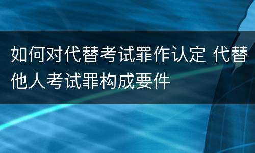 如何对代替考试罪作认定 代替他人考试罪构成要件