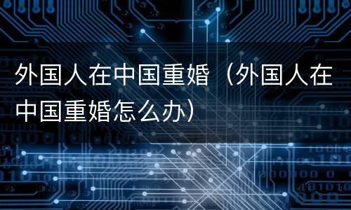 外国人在中国重婚（外国人在中国重婚怎么办）